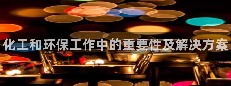 亿万手游官网网址：化工和环保工作中的重要性及解决方案