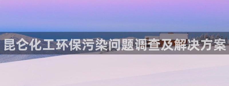 亿万国际游戏官网：昆仑化工环保污染问题调查及解决方案