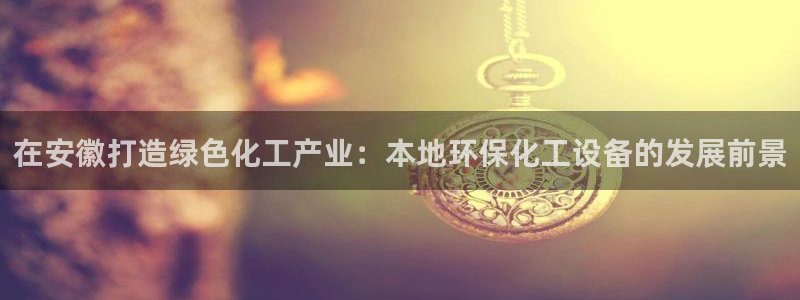 亿万先生手机版客户端下载官网：在安徽打造绿色化工产业：本地环保化工设备的发展前景