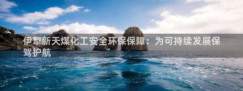 亿万先生官方网站客户端下载安装：伊犁新天煤化工安全环保保障：为可持续发展保
驾护航